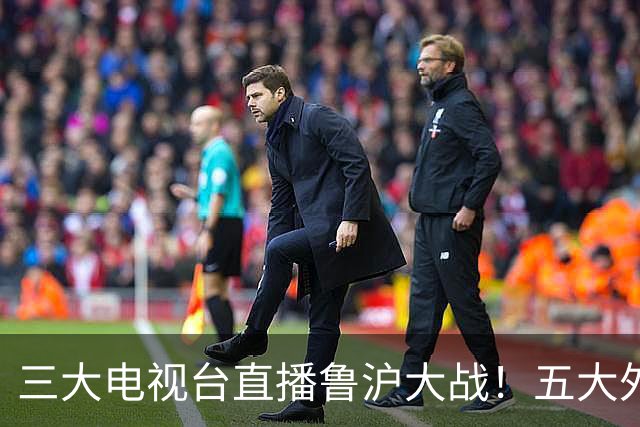 三大电视台直播鲁沪大战！五大外援+谢买出征！球迷：泰山就会欺负海港